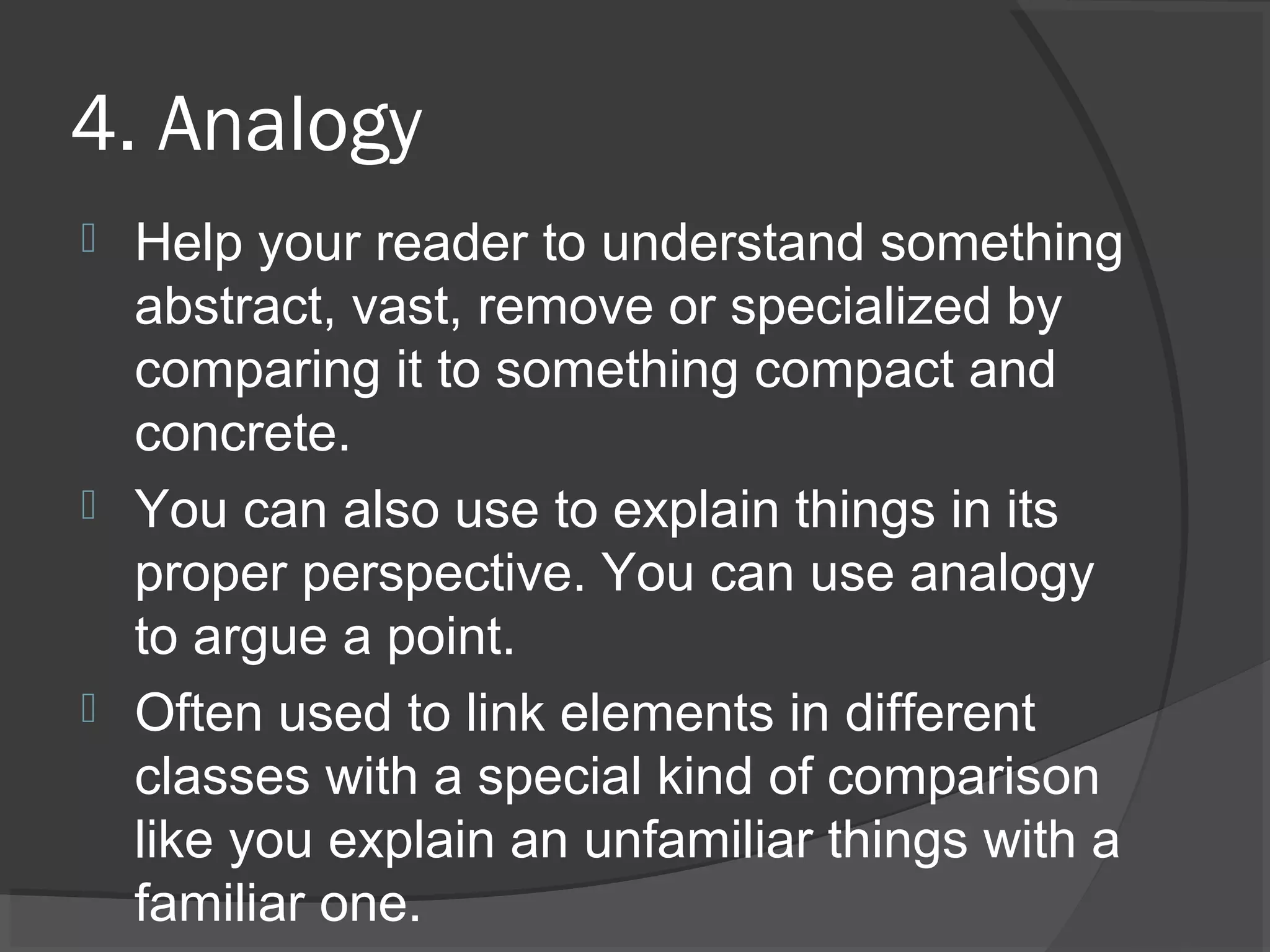 4. Analogy
 Help your reader to understand something
abstract, vast, remove or specialized by
comparing it to something compact and
concrete.
 You can also use to explain things in its
proper perspective. You can use analogy
to argue a point.
 Often used to link elements in different
classes with a special kind of comparison
like you explain an unfamiliar things with a
familiar one.
 