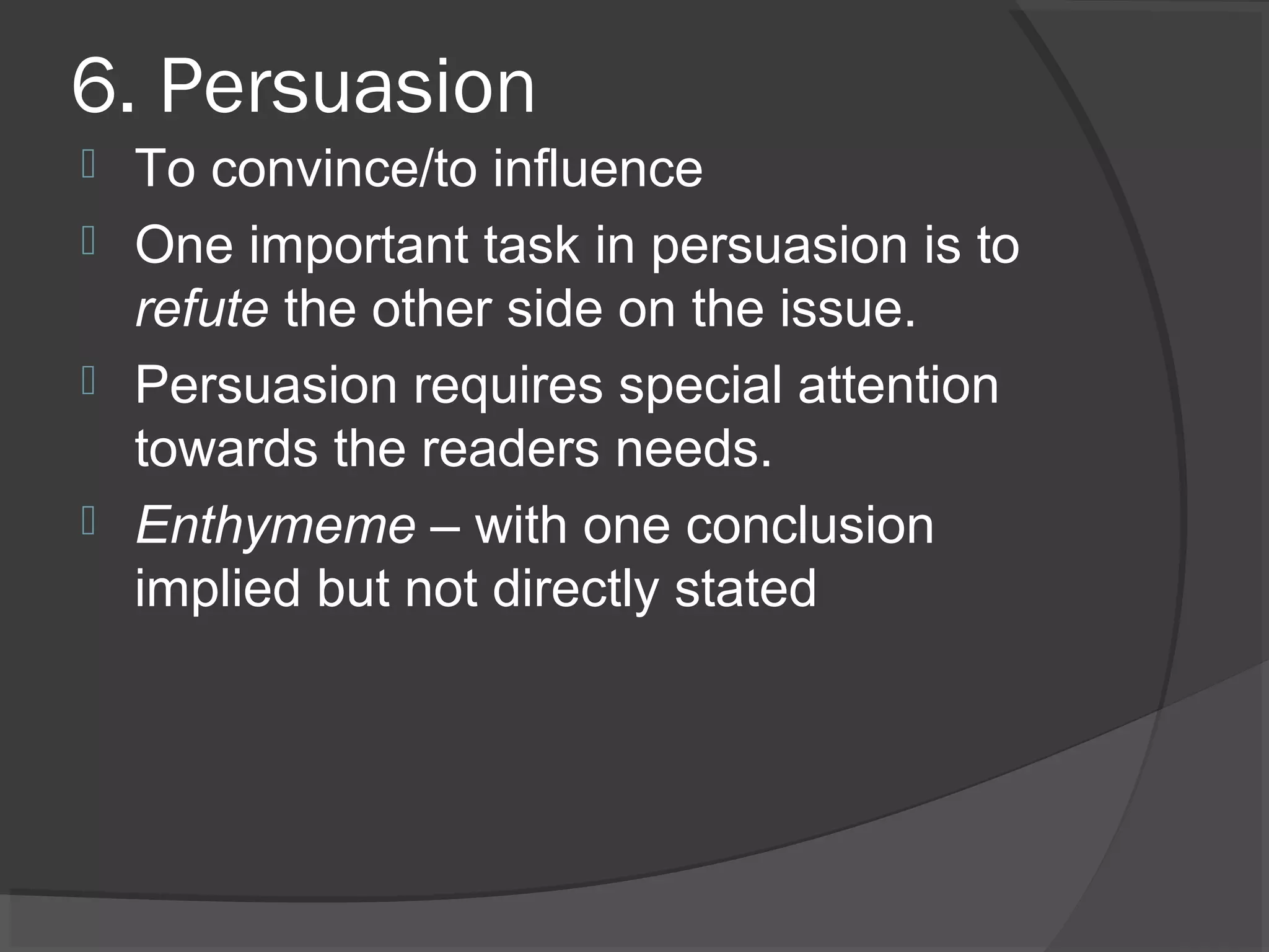 6. Persuasion
 To convince/to influence
 One important task in persuasion is to
refute the other side on the issue.
 Persuasion requires special attention
towards the readers needs.
 Enthymeme – with one conclusion
implied but not directly stated
 