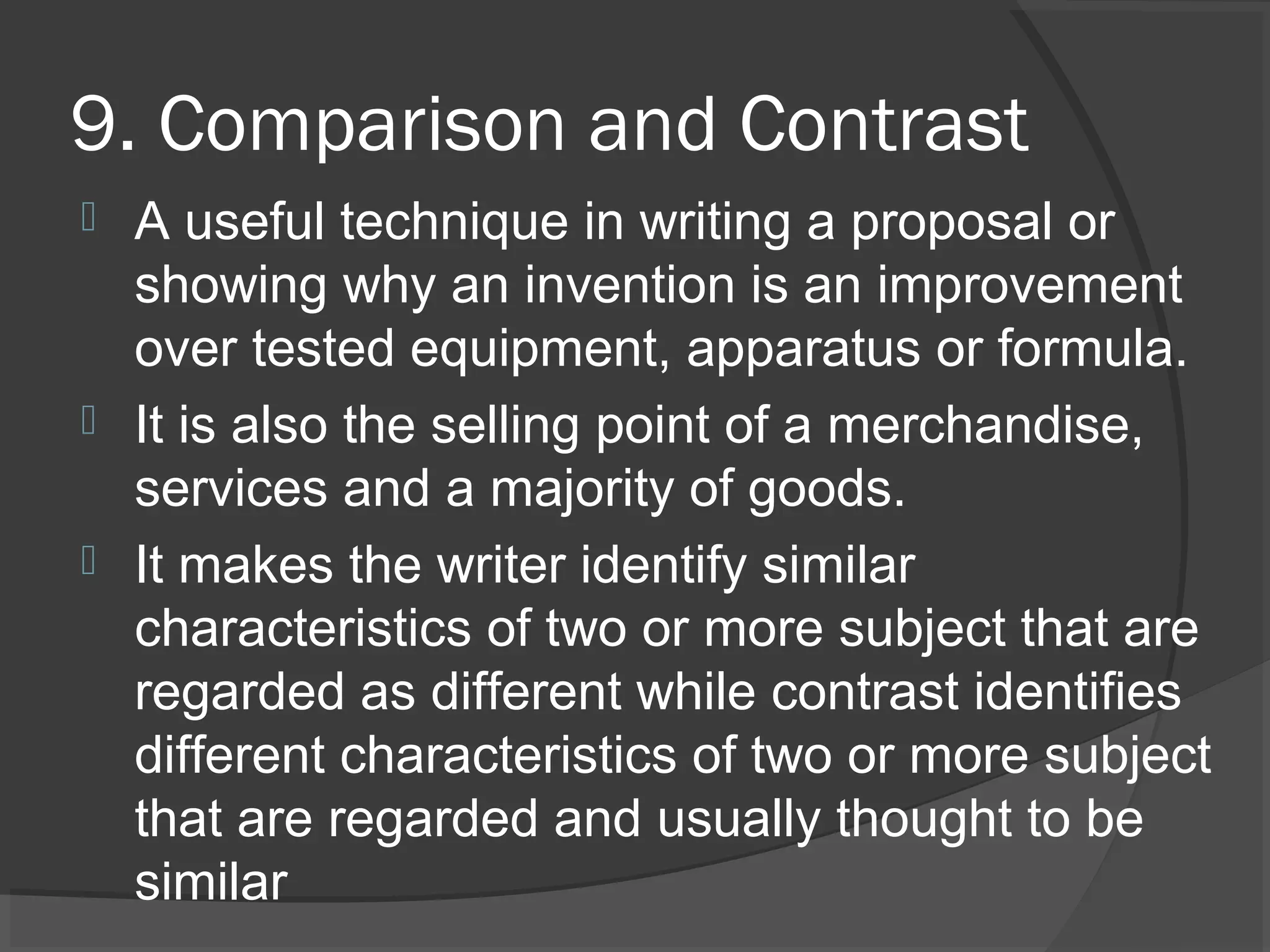 9. Comparison and Contrast
 A useful technique in writing a proposal or
showing why an invention is an improvement
over tested equipment, apparatus or formula.
 It is also the selling point of a merchandise,
services and a majority of goods.
 It makes the writer identify similar
characteristics of two or more subject that are
regarded as different while contrast identifies
different characteristics of two or more subject
that are regarded and usually thought to be
similar
 