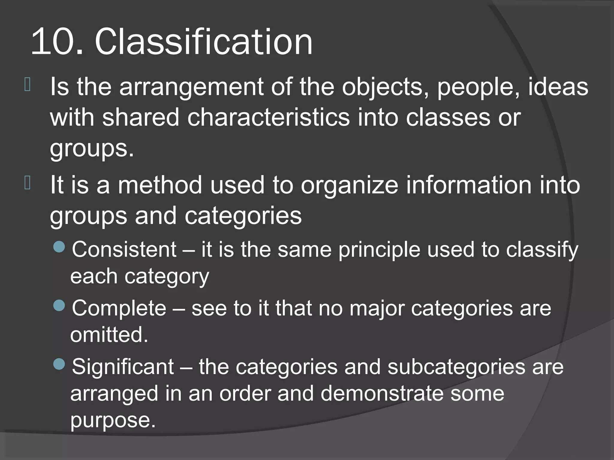 10. Classification
 Is the arrangement of the objects, people, ideas
with shared characteristics into classes or
groups.
 It is a method used to organize information into
groups and categories
Consistent – it is the same principle used to classify
each category
Complete – see to it that no major categories are
omitted.
Significant – the categories and subcategories are
arranged in an order and demonstrate some
purpose.
 