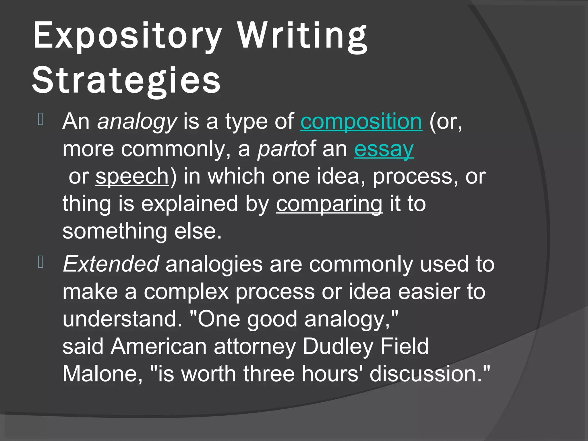  An analogy is a type of composition (or,
more commonly, a partof an essay
or speech) in which one idea, process, or
thing is explained by comparing it to
something else.
 Extended analogies are commonly used to
make a complex process or idea easier to
understand. "One good analogy,"
said American attorney Dudley Field
Malone, "is worth three hours' discussion."
Expository Writing
Strategies
 