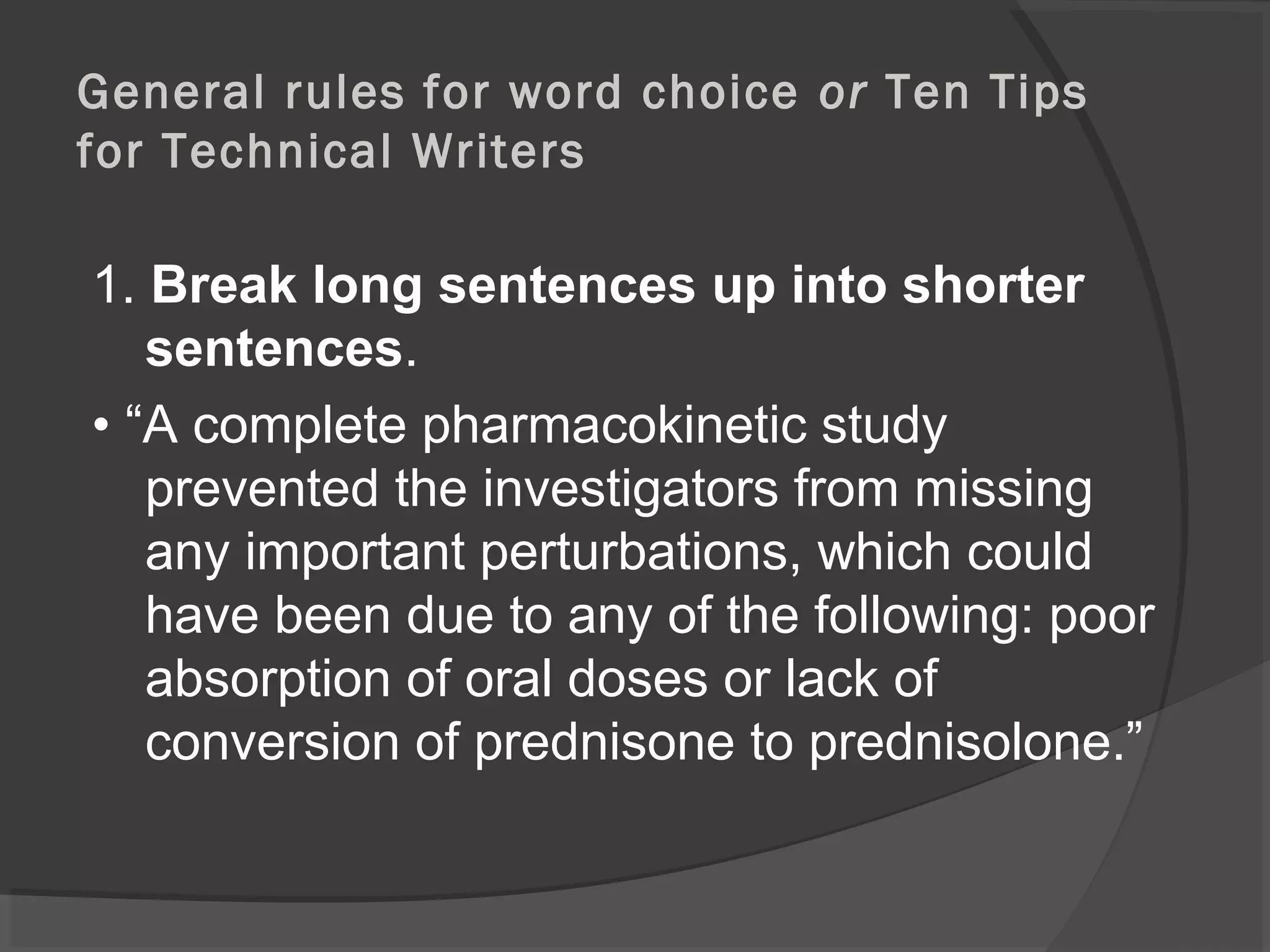General rules for word choice or Ten Tips
for Technical Writers
1. Break long sentences up into shorter
sentences.
• “A complete pharmacokinetic study
prevented the investigators from missing
any important perturbations, which could
have been due to any of the following: poor
absorption of oral doses or lack of
conversion of prednisone to prednisolone.”
 