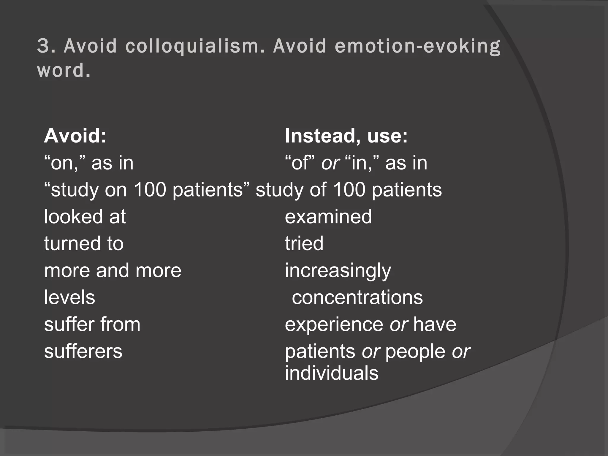 3. Avoid colloquialism. Avoid emotion-evoking
word.
Avoid: Instead, use:
“on,” as in “of” or “in,” as in
“study on 100 patients” study of 100 patients
looked at examined
turned to tried
more and more increasingly
levels concentrations
suffer from experience or have
sufferers patients or people or
individuals
 