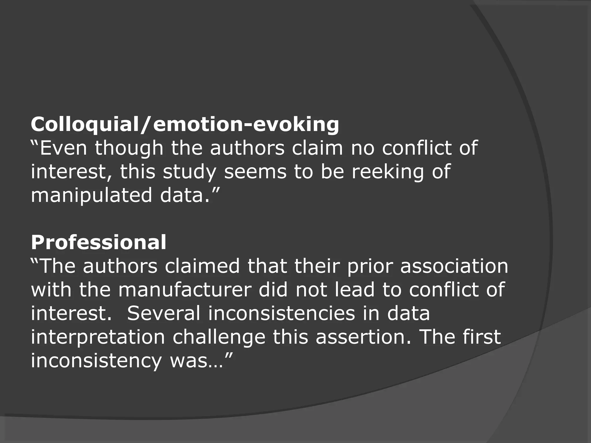 Colloquial/emotion-evoking
“Even though the authors claim no conflict of
interest, this study seems to be reeking of
manipulated data.”
Professional
“The authors claimed that their prior association
with the manufacturer did not lead to conflict of
interest. Several inconsistencies in data
interpretation challenge this assertion. The first
inconsistency was…”
 