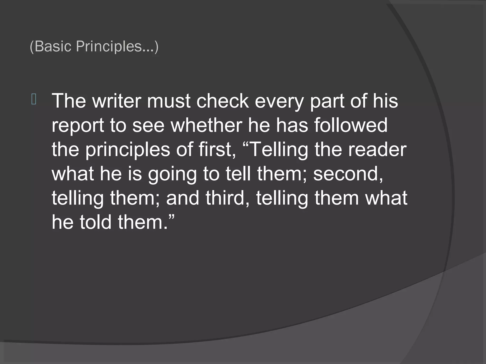 (Basic Principles…)
 The writer must check every part of his
report to see whether he has followed
the principles of first, “Telling the reader
what he is going to tell them; second,
telling them; and third, telling them what
he told them.”
 