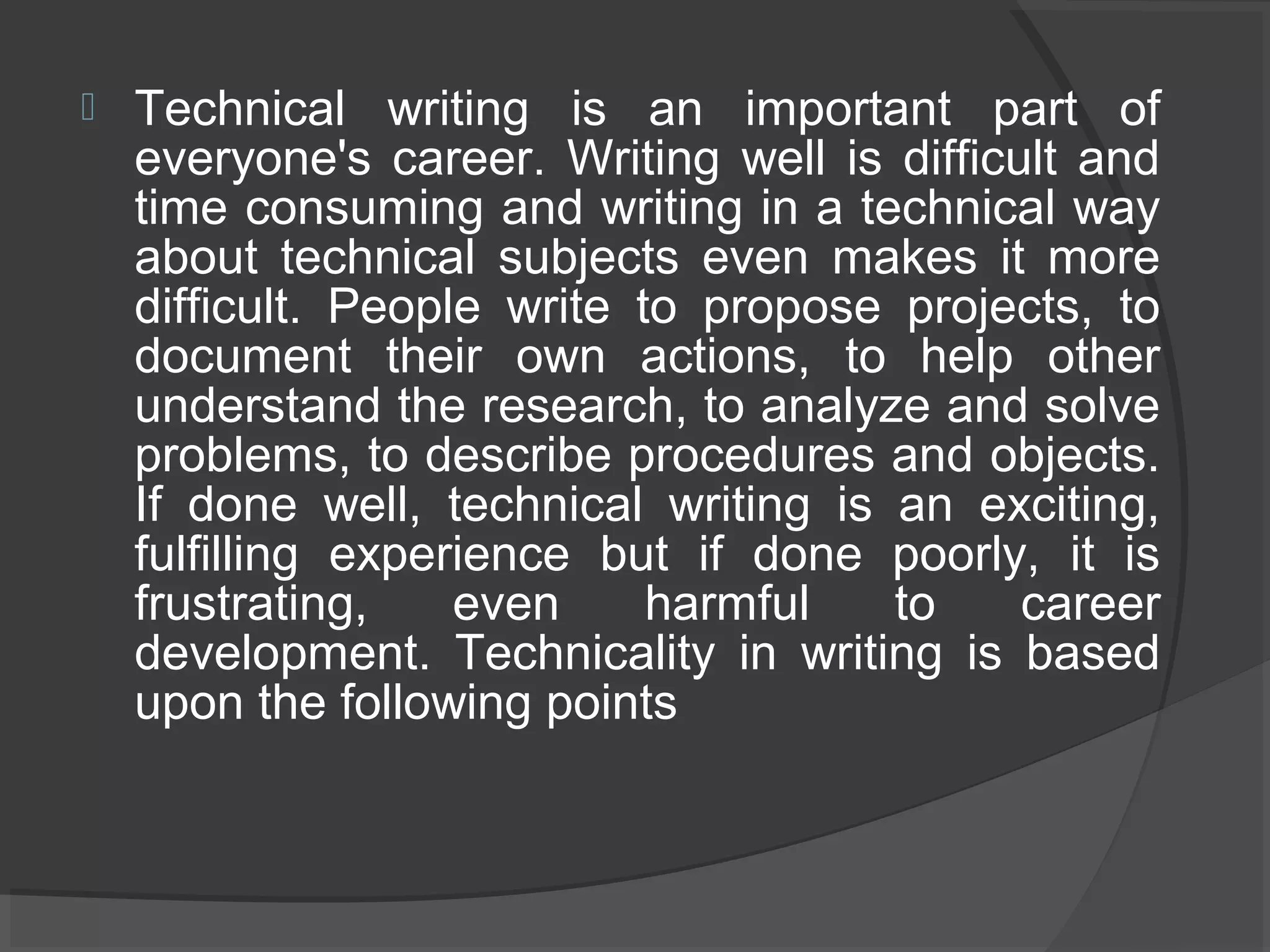  Technical writing is an important part of
everyone's career. Writing well is difficult and
time consuming and writing in a technical way
about technical subjects even makes it more
difficult. People write to propose projects, to
document their own actions, to help other
understand the research, to analyze and solve
problems, to describe procedures and objects.
If done well, technical writing is an exciting,
fulfilling experience but if done poorly, it is
frustrating, even harmful to career
development. Technicality in writing is based
upon the following points
 