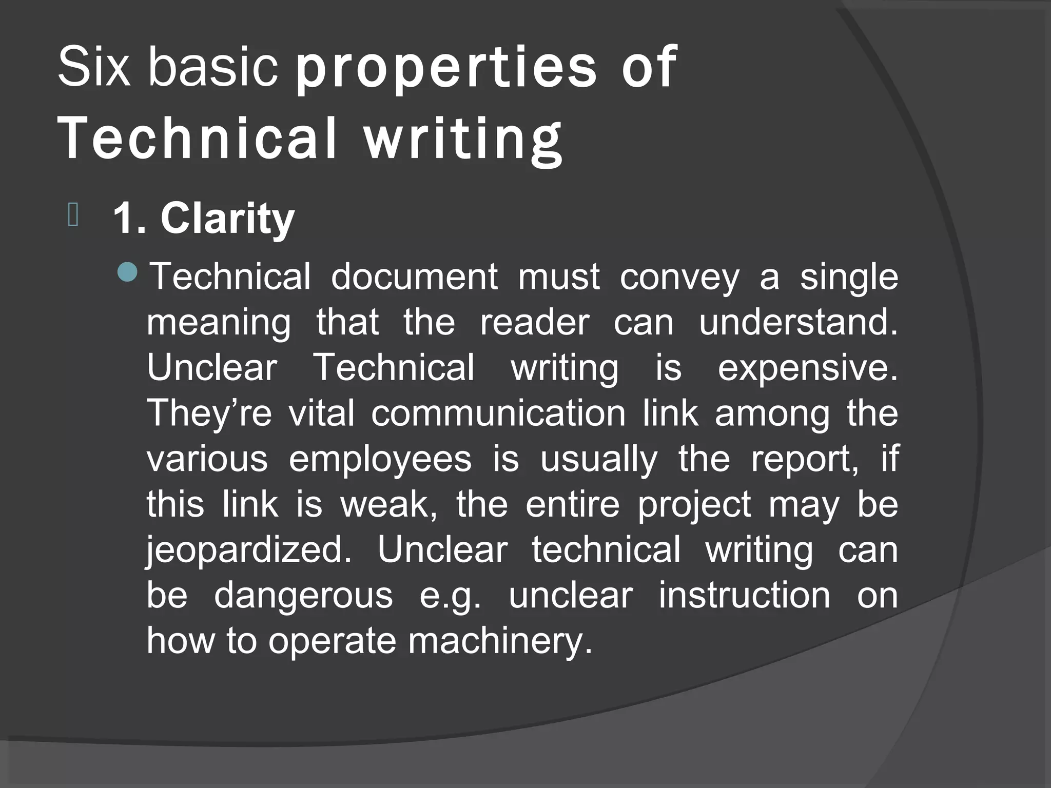 Six basic properties of
Technical writing
 1. Clarity
Technical document must convey a single
meaning that the reader can understand.
Unclear Technical writing is expensive.
They’re vital communication link among the
various employees is usually the report, if
this link is weak, the entire project may be
jeopardized. Unclear technical writing can
be dangerous e.g. unclear instruction on
how to operate machinery.
 