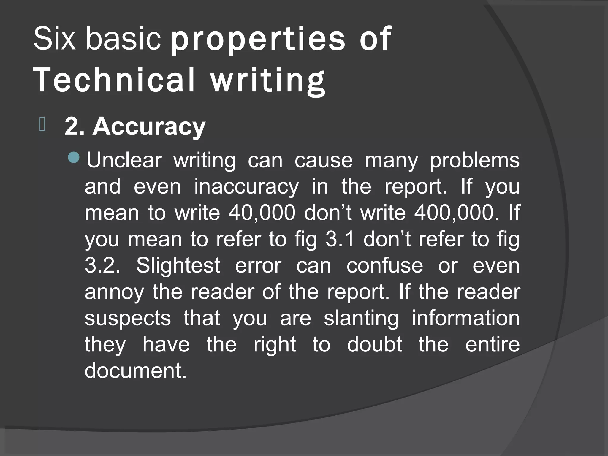 Six basic properties of
Technical writing
 2. Accuracy
Unclear writing can cause many problems
and even inaccuracy in the report. If you
mean to write 40,000 don’t write 400,000. If
you mean to refer to fig 3.1 don’t refer to fig
3.2. Slightest error can confuse or even
annoy the reader of the report. If the reader
suspects that you are slanting information
they have the right to doubt the entire
document.
 