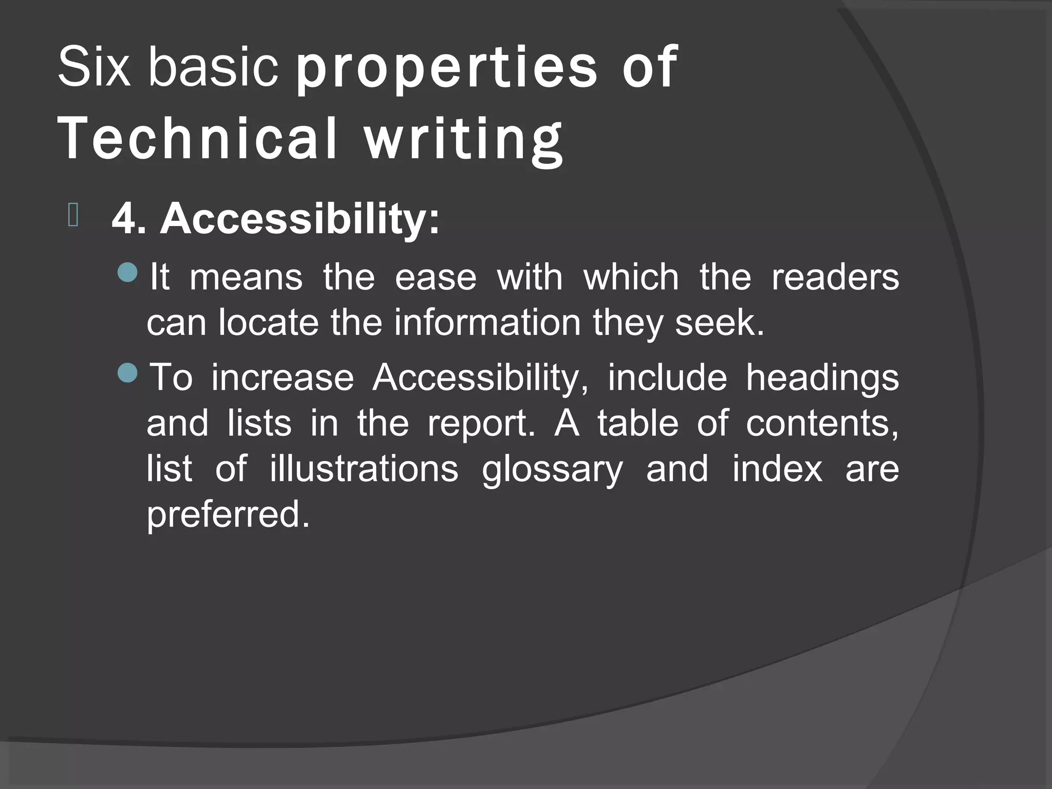 Six basic properties of
Technical writing
 4. Accessibility:
It means the ease with which the readers
can locate the information they seek.
To increase Accessibility, include headings
and lists in the report. A table of contents,
list of illustrations glossary and index are
preferred.
 