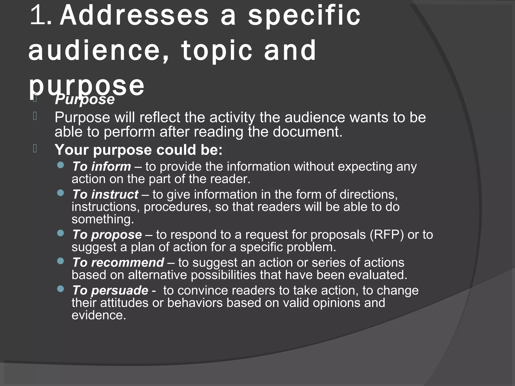 1. Addresses a specific
audience, topic and
purpose Purpose
 Purpose will reflect the activity the audience wants to be
able to perform after reading the document.
 Your purpose could be:
 To inform – to provide the information without expecting any
action on the part of the reader.
 To instruct – to give information in the form of directions,
instructions, procedures, so that readers will be able to do
something.
 To propose – to respond to a request for proposals (RFP) or to
suggest a plan of action for a specific problem.
 To recommend – to suggest an action or series of actions
based on alternative possibilities that have been evaluated.
 To persuade - to convince readers to take action, to change
their attitudes or behaviors based on valid opinions and
evidence.
 