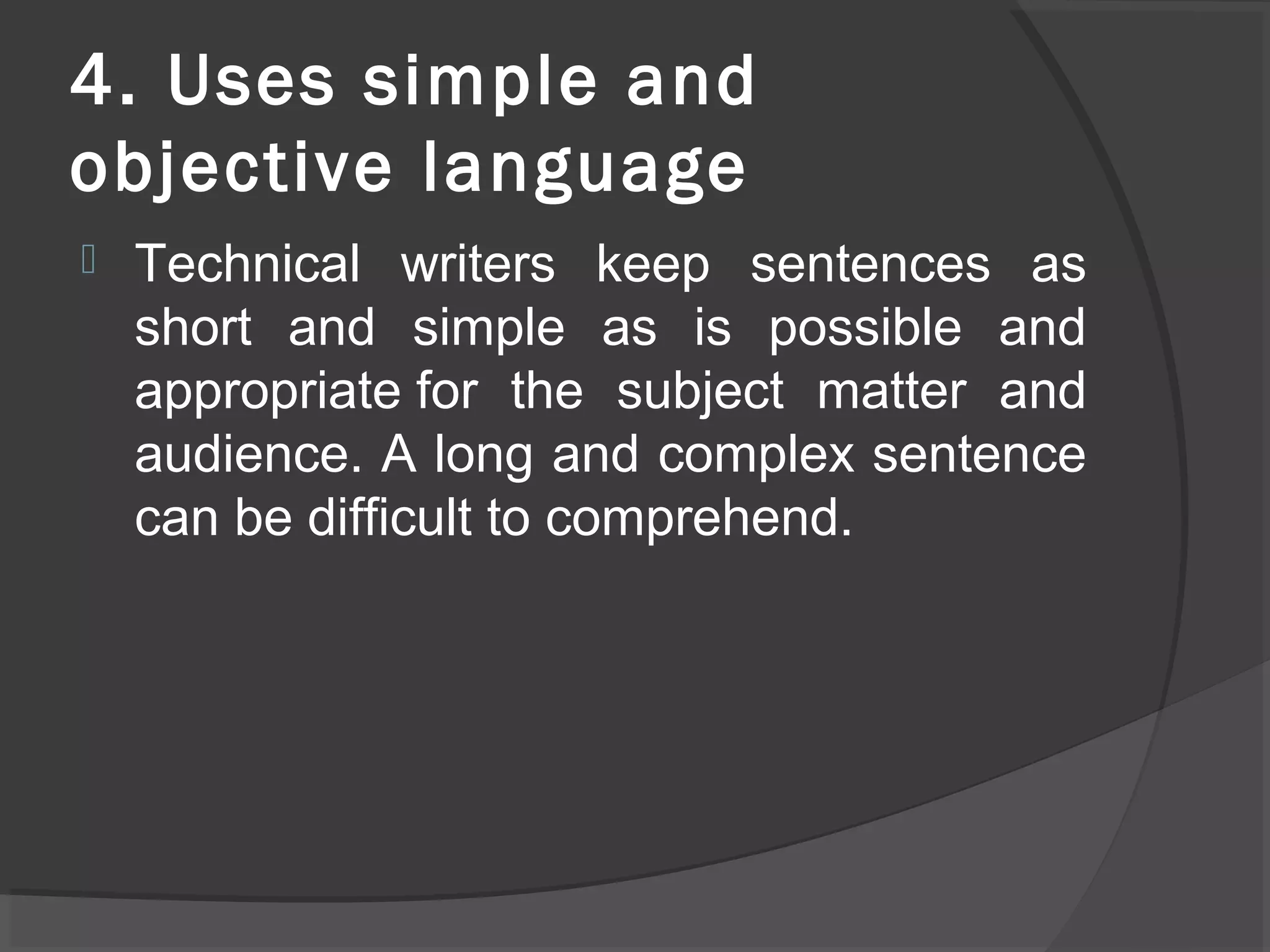 4. Uses simple and
objective language
 Technical writers keep sentences as
short and simple as is possible and
appropriate for the subject matter and
audience. A long and complex sentence
can be difficult to comprehend.
 