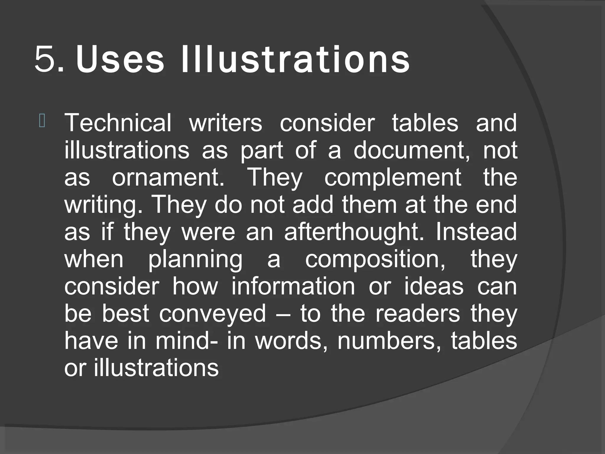 5. Uses Illustrations
 Technical writers consider tables and
illustrations as part of a document, not
as ornament. They complement the
writing. They do not add them at the end
as if they were an afterthought. Instead
when planning a composition, they
consider how information or ideas can
be best conveyed – to the readers they
have in mind- in words, numbers, tables
or illustrations
 