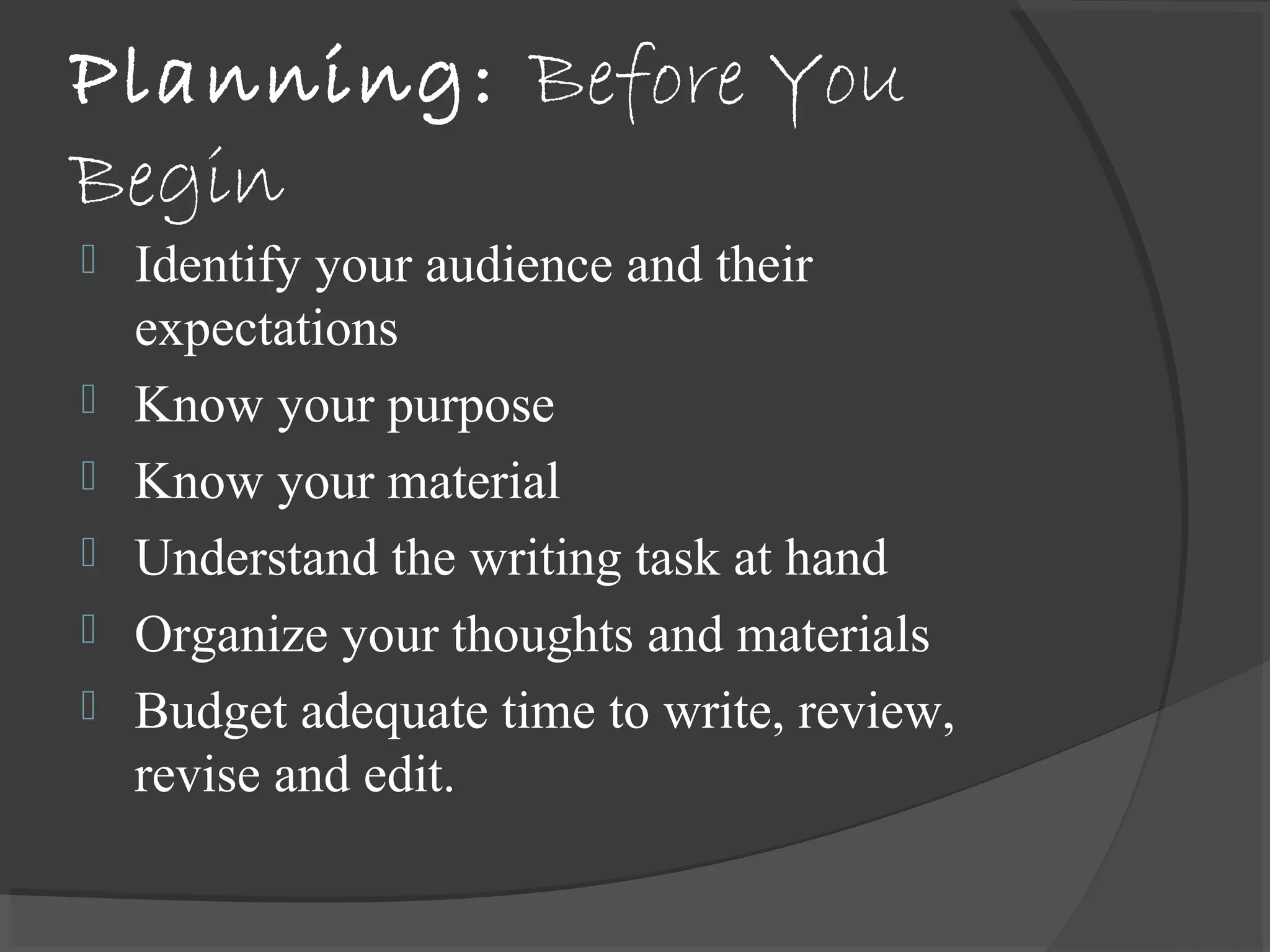 Planning: Before You
Begin
 Identify your audience and their
expectations
 Know your purpose
 Know your material
 Understand the writing task at hand
 Organize your thoughts and materials
 Budget adequate time to write, review,
revise and edit.
 