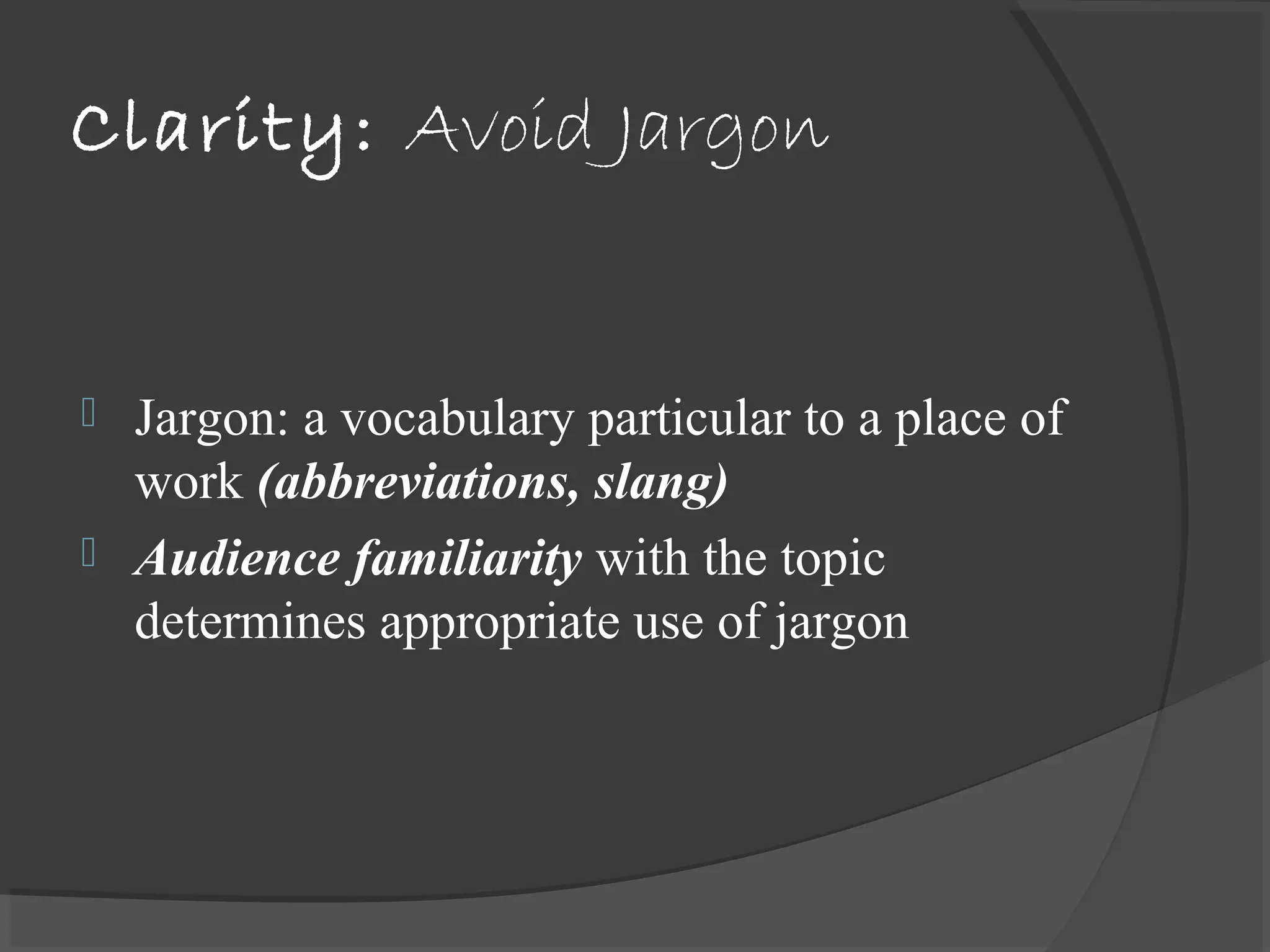 Clarity: Avoid Jargon
 Jargon: a vocabulary particular to a place of
work (abbreviations, slang)
 Audience familiarity with the topic
determines appropriate use of jargon
 