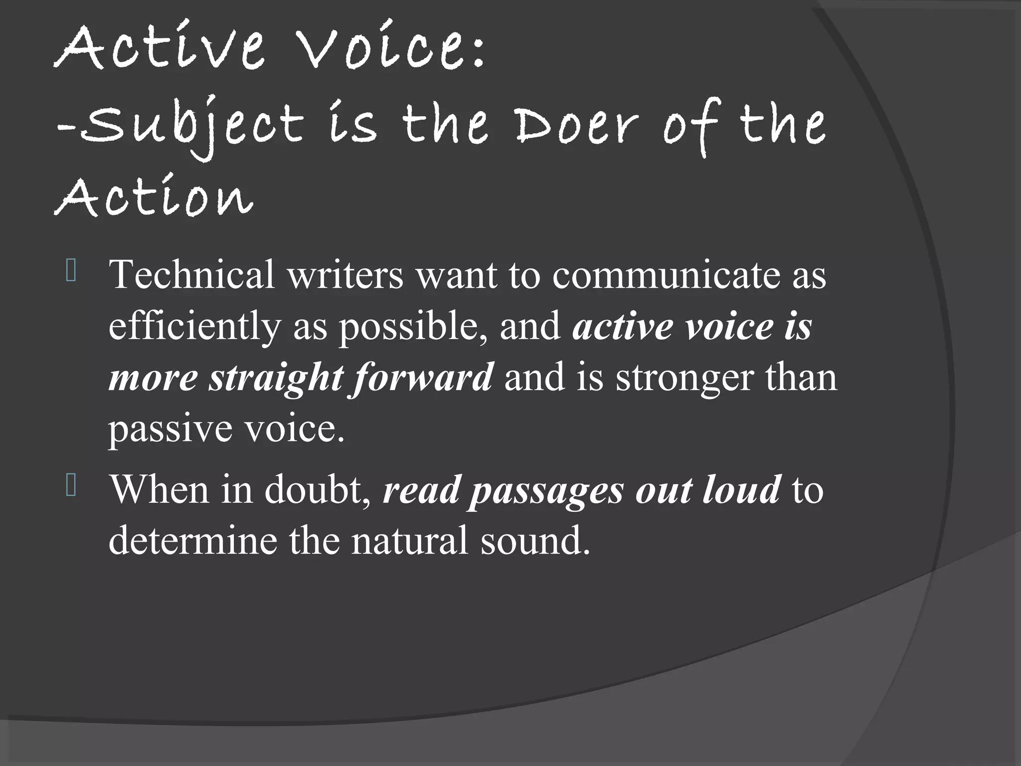 Active Voice:
-Subject is the Doer of the
Action
 Technical writers want to communicate as
efficiently as possible, and active voice is
more straight forward and is stronger than
passive voice.
 When in doubt, read passages out loud to
determine the natural sound.
 