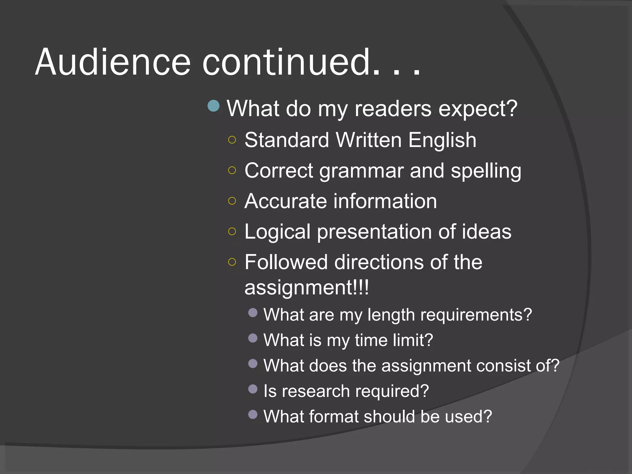 Audience continued. . .
What do my readers expect?
○ Standard Written English
○ Correct grammar and spelling
○ Accurate information
○ Logical presentation of ideas
○ Followed directions of the
assignment!!!
What are my length requirements?
What is my time limit?
What does the assignment consist of?
Is research required?
What format should be used?
 