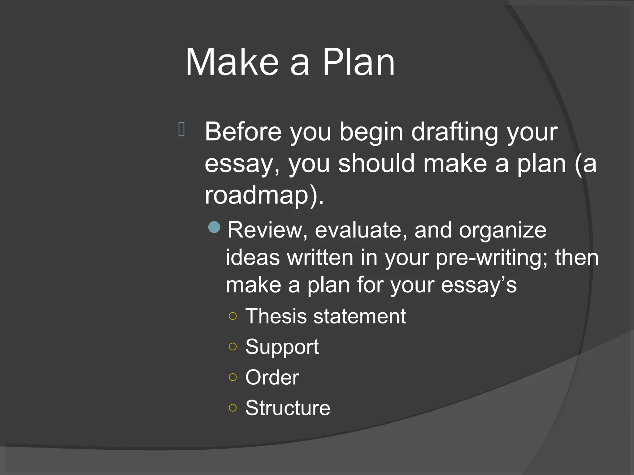 Make a Plan
 Before you begin drafting your
essay, you should make a plan (a
roadmap).
Review, evaluate, and organize
ideas written in your pre-writing; then
make a plan for your essay’s
○ Thesis statement
○ Support
○ Order
○ Structure
 