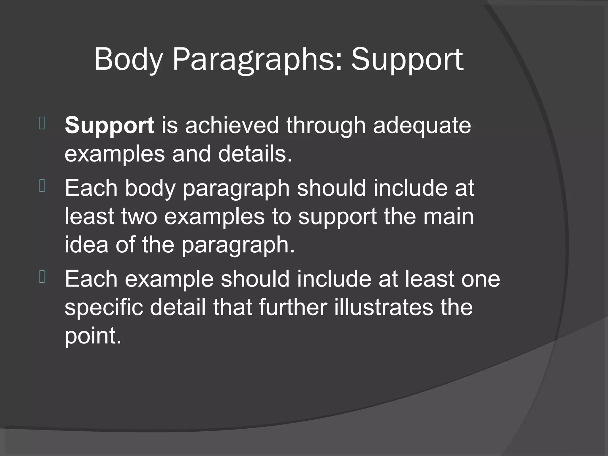 Body Paragraphs: Support
 Support is achieved through adequate
examples and details.
 Each body paragraph should include at
least two examples to support the main
idea of the paragraph.
 Each example should include at least one
specific detail that further illustrates the
point.
 