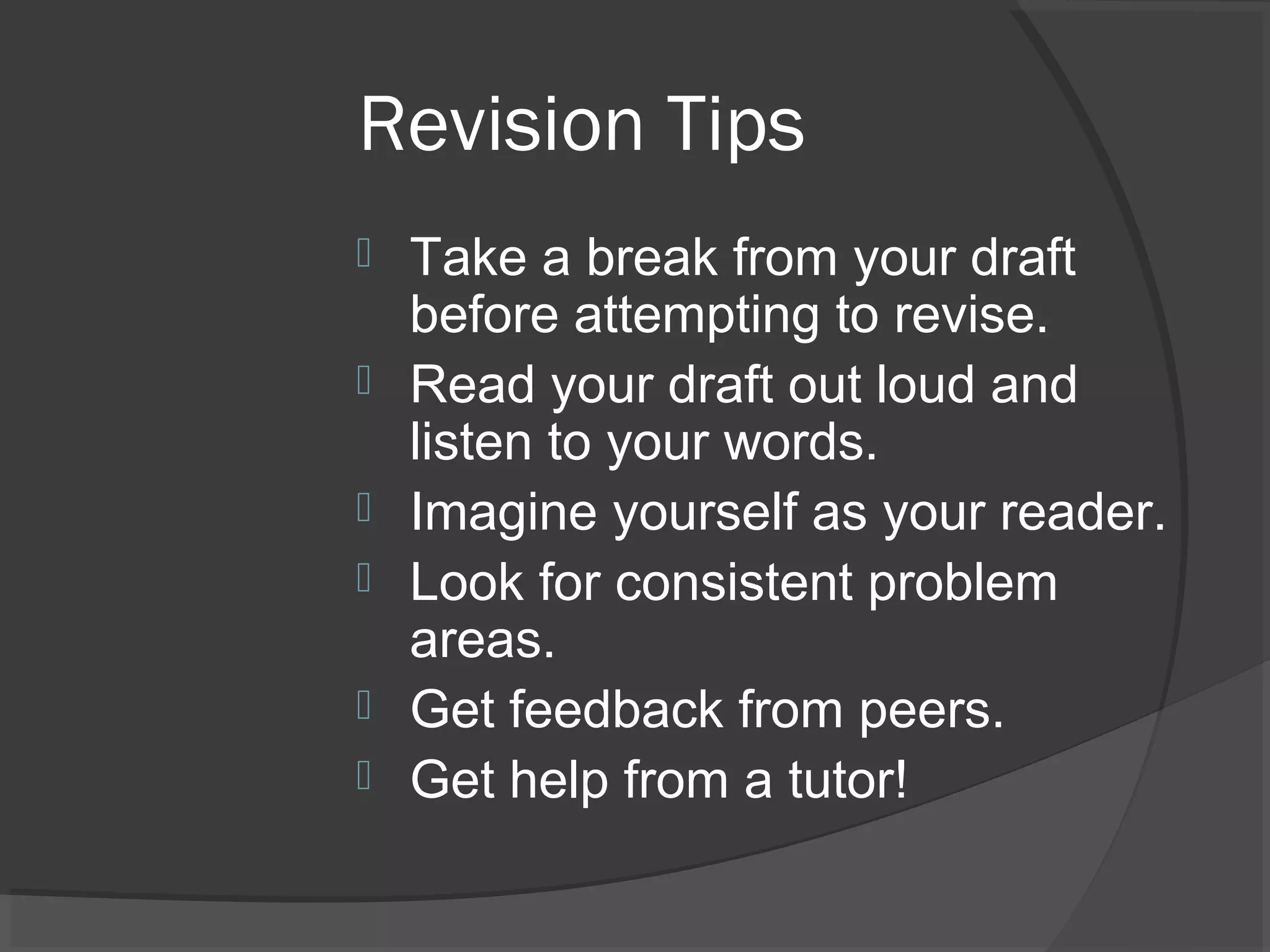 Revision Tips
 Take a break from your draft
before attempting to revise.
 Read your draft out loud and
listen to your words.
 Imagine yourself as your reader.
 Look for consistent problem
areas.
 Get feedback from peers.
 Get help from a tutor!
 