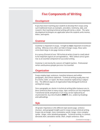7
Development
If you have been teaching your students to develop their essays using
such traditional means as examples, anecdotes, testimony, data, and
research, then teaching technical writing will not be a strain. The same
development techniques are applicable when the students write memos,
letters, and reports.
Five Components of Writing
Grammar
Grammar is important in essays. It might be more important in technical
writing. Whereas errors often can hide in longer essays, those same
errors loom large in one page memos or letters.
In a survey (Gerson) of over 700 technical writers (coast to coast) asked
to list important aspects of correspondence, 98% ranked correct gram-
mar as an essential component of successful writing.
Grammar is not merely the concern of English teachers. Professional
writers and business people perceive it as essential.
Organization
Essays employ topic sentences, transition between and within
paragraphs, and a thesis statement. Technical writing usually does not.
In a memo, letter, or report, the thesis would be replaced by a subject
line. The different aspects of organization help distinguish technical
writing from essays.
Since paragraphs are shorter in technical writing (often between one to
three sentences) than in many essays, topic sentences are less important.
Transitional words and phrases in an essay can be replaced by an
enumerated list, by a list of bullets (!#$%, etc.), and/or by headings
and subheadings.
Style
Of greater importance is the different style (word usage, sentence
structure, and paragraph length) used in essays versus technical writing.
Essays rely on longer, more connotative words; longer, more complex
syntax; longer, more detailed paragraphs. Technical writing, in contrast,
demands short, denotative words; short, simple sentences; short
(Continued on next page…)
 
