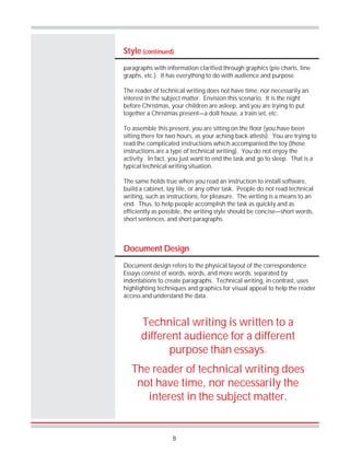 8
Style (continued)
paragraphs with information clarified through graphics (pie charts, line
graphs, etc.). It has everything to do with audience and purpose.
The reader of technical writing does not have time, nor necessarily an
interest in the subject matter. Envision this scenario. It is the night
before Christmas, your children are asleep, and you are trying to put
together a Christmas present—a doll house, a train set, etc.
To assemble this present, you are sitting on the floor (you have been
sitting there for two hours, as your aching back attests). You are trying to
read the complicated instructions which accompanied the toy (those
instructions are a type of technical writing). You do not enjoy the
activity. In fact, you just want to end the task and go to sleep. That is a
typical technical writing situation.
The same holds true when you read an instruction to install software,
build a cabinet, lay tile, or any other task. People do not read technical
writing, such as instructions, for pleasure. The writing is a means to an
end. Thus, to help people accomplish the task as quickly and as
efficiently as possible, the writing style should be concise—short words,
short sentences, and short paragraphs.
Document Design
Document design refers to the physical layout of the correspondence.
Essays consist of words, words, and more words, separated by
indentations to create paragraphs. Technical writing, in contrast, uses
highlighting techniques and graphics for visual appeal to help the reader
access and understand the data.
Technical writing is written to a
different audience for a different
purpose than essays.
The reader of technical writing does
not have time, nor necessarily the
interest in the subject matter.
 