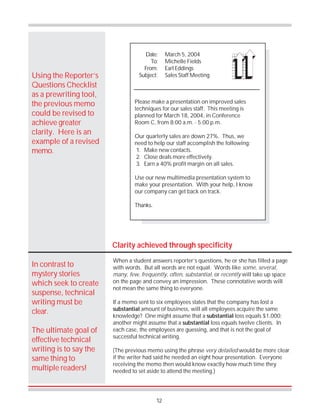 12
Using the Reporter’s
Questions Checklist
as a prewriting tool,
the previous memo
could be revised to
achieve greater
clarity. Here is an
example of a revised
memo.
Clarity achieved through specificity
When a student answers reporter’s questions, he or she has filled a page
with words. But all words are not equal. Words like some, several,
many, few, frequently, often, substantial, or recently will take up space
on the page and convey an impression. These connotative words will
not mean the same thing to everyone.
If a memo sent to six employees states that the company has lost a
substantial amount of business, will all employees acquire the same
knowledge? One might assume that a substantial loss equals $1,000;
another might assume that a substantial loss equals twelve clients. In
each case, the employees are guessing, and that is not the goal of
successful technical writing.
(The previous memo using the phrase very detailed would be more clear
if the writer had said he needed an eight hour presentation. Everyone
receiving the memo then would know exactly how much time they
needed to set aside to attend the meeting.)
In contrast to
mystery stories
which seek to create
suspense, technical
writing must be
clear.
The ultimate goal of
effective technical
writing is to say the
same thing to
multiple readers!
Please make a presentation on improved sales
techniques for our sales staff. This meeting is
planned for March 18, 2004, in Conference
Room C, from 8:00 a.m. - 5:00 p.m.
Our quarterly sales are down 27%. Thus, we
need to help our staff accomplish the following:
1. Make new contacts.
2. Close deals more effectively.
3. Earn a 40% profit margin on all sales.
Use our new multimedia presentation system to
make your presentation. With your help, I know
our company can get back on track.
Thanks.
Date: March 5, 2004
To: Michelle Fields
From: Earl Eddings
Subject: Sales Staff Meeting
 