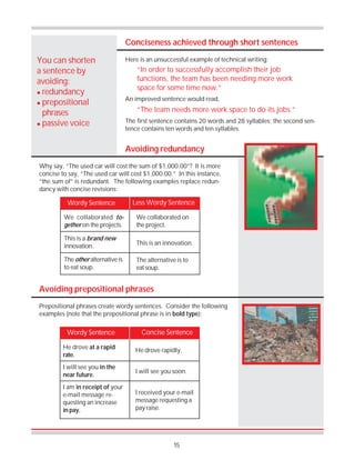 15
Conciseness achieved through short sentences
Here is an unsuccessful example of technical writing:You can shorten
a sentence by
avoiding:
! redundancy
! prepositional
phrases
! passive voice
“In order to successfully accomplish their job
functions, the team has been needing more work
space for some time now.”
An improved sentence would read,
“The team needs more work space to do its jobs.”
The first sentence contains 20 words and 28 syllables; the second sen-
tence contains ten words and ten syllables.
Avoiding redundancy
Why say, “The used car will cost the sum of $1,000.00”? It is more
concise to say, “The used car will cost $1,000.00.” In this instance,
“the sum of” is redundant. The following examples replace redun-
dancy with concise revisions:
Wordy Sentence Less Wordy Sentence
We collaborated to-
gether on the projects.
This is a brand new
innovation.
The other alternative is
to eat soup.
We collaborated on
the project.
This is an innovation.
The alternative is to
eat soup.
Avoiding prepositional phrases
Prepositional phrases create wordy sentences. Consider the following
examples (note that the prepositional phrase is in bold type):
Concise SentenceWordy Sentence
He drove at a rapid
rate.
I will see you in the
near future.
I am in receipt of your
e-mail message re-
questing an increase
in pay.
He drove rapidly.
I will see you soon.
I received your e-mail
message requesting a
pay raise.
 
