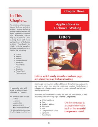 26
Applications in
Technical Writing
Chapter Three
No one type of correspon-
dence defines technical
writing. Instead, technical
writing consists of many dif-
ferent types of documenta-
tion. As teachers, we can
help our students by famil-
iarizing them with these
various types of technical
writing. This chapter in-
cludes criteria, samples,
and peer evaluation check-
lists for the following:
Letters, which rarely should exceed one page,
are a basic form of technical writing
A corporate environment will send letters (external correspondence) to
and receive letters from potential employees, vendors, clients, lawyers,
colleagues in other companies, and city, state, national, and interna-
tional governments.
No matter who the reader is or why the letter has been written, a letter
should have the following eight Essential Components:
Writer’s address
Date
Reader’s address
Salutation
Text
Complimentary close
Signature
Typed name
On the next page is
a sample letter with
each of the essential
components noted.
Letters
Letters
Memos
Reports
The Job Search
Brochures
Newsletters
Fliers
Graphics
PowerPoint
Presentations
*By defining high-tech terms and
by achieving a personalized tone.
A successful letter will
abide by all the criteria
discussed in Chapter 2.
An effective letter will be:
clear
concise
accessible
accurate and
recognize audience*
In This
Chapter...
 