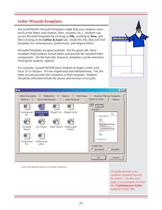 29
Letter Wizards/Templates
Microsoft Word’s Wizards/Templates might help your students more
easily write letters (and memos, fliers, resumés, etc.). Students can
access Wizards/Templates by clicking on File, scrolling to New, and
then clicking on the Letters & Faxes tab. Inside this file, they will find
templates for contemporary, professional, and elegant letters.
Wizards/Templates are good and bad. On the good side, these
templates help students format letters and provide the standard letter
components. On the bad side, however, templates can be restrictive,
limiting the students’ options.
For example, I would NEVER teach students to begin a letter with
Dear Sir or Madam. It is too impersonal and old-fashioned. Yet, the
letter wizard provides this salutation in their template. Students
should be informed of both the pluses and minuses of wizards.
Screen shot reprinted courtesy of Microsoft Corporation.
Wizards provide your
students optional layouts
for letters. On the next
page is an example of what
the Contemporary Letter
template looks like.
 