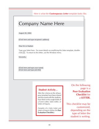 30
Here is what the Contemporary Letter template looks like.
On the following
page is a
Peer Evaluation
Checklist for
a LETTER.
This checklist may be
customized,
depending on the
type of letter the
student is writing.
After the criteria on the all-pur-
pose template have been shared
and discussed with the students,
have them write rough drafts of
a Cover Letter, Sales Letter, or
Letter of Inquiry.
(Samples of a Sales Letter and
Letter of Inquiry follow the Peer
Evaluation Checklist.)
Student Activity…
Company Name Here
August 20, 2004
[Click here and type recipient’s address]
Dear Sir or Madam
Type your letter here. For more details on modifying this letter template, double-
click . To return to this letter, use the Window menu.
Sincerely,
[Click here and type your name]
[Click here and type job title]
 