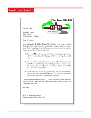 33
July 15, 2004
Teaching Tools
1423 Excel
Collegetown, KS 65551
Dear Dr. Barry:
Your Interactive Teaching Tools (ITT) might be what we are looking
for to increase student involvement and encourage hands-on instruc-
tion. Before we place an order, however, we need more information.
Please answer the following questions:
1. Do your ITT computer-generated presentation packages come
with user manuals, and will you provide free training at our USD
site?
2. Do you offer quantity discounts on your ITT palm-top comput-
ers? We would like to purchase 500 palm-tops. However, we
can only do this if you give us a cost break. This is required by
our USD Purchasing Office.
3. What 1997 MIT study are you referring to? We would like a
copy of that study for our USD board. This would substantiate
your claims and help us recommend purchase.
Our Fall semester begins August 13, 2004. If you respond to our ques-
tions by July 30, 2004, we will have time to meet with our board and
consider a purchase.
Sincerely,
Walt D. McDonald, Ed.D.
Superintendent, Flint Lake USD
Sample Letter of Inquiry
6590 Lakeside Dr.
Flint Lake, KS 68621
Flint Lake Hills USD
 