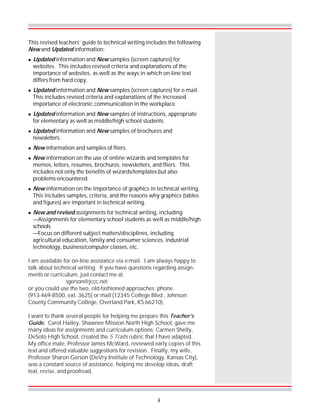 This revised teachers’ guide to technical writing includes the following
New and Updated information:
! Updated information and New samples (screen captures) for
websites. This includes revised criteria and explanations of the
importance of websites, as well as the ways in which on-line text
differs from hard copy.
! Updated information and New samples (screen captures) for e-mail.
This includes revised criteria and explanations of the increased
importance of electronic communication in the workplace.
! Updated information and New samples of instructions, appropriate
for elementary as well as middle/high school students.
! Updated information and New samples of brochures and
newsletters.
! New information and samples of fliers.
! New information on the use of online wizards and templates for
memos, letters, resumes, brochures, newsletters, and fliers. This
includes not only the benefits of wizards/templates but also
problems encountered.
! New information on the importance of graphics in technical writing.
This includes samples, criteria, and the reasons why graphics (tables
and figures) are important in technical writing.
! New and revised assignments for technical writing, including
—Assignments for elementary school students as well as middle/high
schools.
—Focus on different subject matters/disciplines, including
agricultural education, family and consumer sciences, industrial
technology, business/computer classes, etc.
I am available for on-line assistance via e-mail. I am always happy to
talk about technical writing. If you have questions regarding assign-
ments or curriculum, just contact me at:
sgerson@jccc.net
or you could use the two, old-fashioned approaches: phone
(913-469-8500, ext. 3625) or mail (12345 College Blvd., Johnson
County Community College, Overland Park, KS 66210).
I want to thank several people for helping me prepare this Teacher’s
Guide. Carol Hailey, Shawnee Mission North High School, gave me
many ideas for assignments and curriculum options; Carmen Shelly,
DeSoto High School, created the 5 Traits rubric that I have adapted.
My office mate, Professor James McWard, reviewed early copies of this
text and offered valuable suggestions for revision. Finally, my wife,
Professor Sharon Gerson (DeVry Institute of Technology, Kansas City),
was a constant source of assistance, helping me develop ideas, draft
text, revise, and proofread.
ii
 