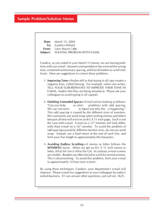 35
Date: March 15, 2004
To: Candice Millard
From: Larry Massin LMM
Subject: SOLVING PROBLEM WITH E-MAIL
Candice, as you noted in your March 13 memo, we are having prob-
lems with our e-mail. Intranet correspondence has evinced the wrong
tone, contained unnecessary spacing, and forced readers to scroll end-
lessly. Here are suggestions to correct these problems.
1. Improving Tone—Studies tell us that typing in all caps creates a
negative tone, called flaming. For example, when one writes,
TELL YOUR SUBORDINATES TO IMPROVE THEIR TONE IN
E-MAIL, readers feel they are being shouted at. Please ask your
colleagues to avoid typing in all capitals.
2. Omitting Unneeded Spaces—E-mail arrives looking as follows:
“Can you help us solve problems with odd spacing.
We can not seem to figure out why this is happening.”
This odd spacing is caused by the different sizes of monitors.
We commonly use word wrap when writing memos and letters
because all text will exist on an 8½ X 11 inch page. Such is not
the case with e-mail. E-mail on a 12” monitor will look differ-
ently than e-mail on a 16” monitor. To avoid the problem of
odd spacing caused by different monitor sizes, do not use word
wrap. Instead, use a hard return at the end of each line, and
limit your line length to approximately 60 characters.
3. Avoiding Endless Scrolling—A memo or letter follows the
WYSIWYG factor. When we get an 8½ X 11 inch memo or
letter, What We See Is What We Get. In contrast, e-mail screens
are smaller. Readers are often forced to scroll for several screens.
This is disconcerting. To avoid this problem, limit your e-mail
to approximately 14 lines (one screen).
By using these techniques, Candice, your department’s e-mail will
improve. Please e-mail my suggestions to your colleagues by today’s
end-of-business. If I can answer other questions, just call ext. 3625.
Sample Problem/Solution Memo
 