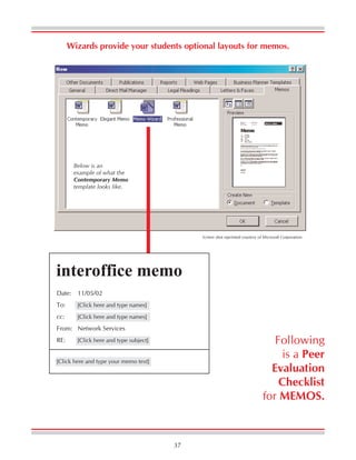 37
Wizards provide your students optional layouts for memos.
Screen shot reprinted courtesy of Microsoft Corporation.
interoffice memo
Date: 11/05/02
To: [Click here and type names]
cc: [Click here and type names]
From: Network Services
RE: [Click here and type subject]
[Click here and type your memo text]
Below is an
example of what the
Contemporary Memo
template looks like.
Following
is a Peer
Evaluation
Checklist
for MEMOS.
 