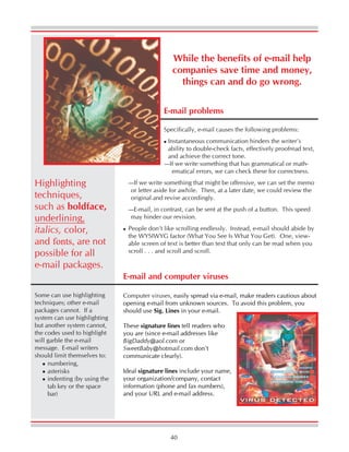 40
While the benefits of e-mail help
companies save time and money,
things can and do go wrong.
E-mail problems
Specifically, e-mail causes the following problems:
Instantaneous communication hinders the writer’s
ability to double-check facts, effectively proofread text,
and achieve the correct tone.
—If we write something that has grammatical or math-
ematical errors, we can check these for correctness.
—If we write something that might be offensive, we can set the memo
or letter aside for awhile. Then, at a later date, we could review the
original and revise accordingly.
—E-mail, in contrast, can be sent at the push of a button. This speed
may hinder our revision.
People don’t like scrolling endlessly. Instead, e-mail should abide by
the WYSIWYG factor (What You See Is What You Get). One, view-
able screen of text is better than text that only can be read when you
scroll . . . and scroll and scroll.
Highlighting
techniques,
such as boldface,
underlining,
italics, color,
and fonts, are not
possible for all
e-mail packages.
Some can use highlighting
techniques; other e-mail
packages cannot. If a
system can use highlighting
but another system cannot,
the codes used to highlight
will garble the e-mail
message. E-mail writers
should limit themselves to:
numbering,
asterisks
indenting (by using the
tab key or the space
bar)
Computer viruses, easily spread via e-mail, make readers cautious about
opening e-mail from unknown sources. To avoid this problem, you
should use Sig. Lines in your e-mail.
These signature lines tell readers who
you are (since e-mail addresses like
BigDaddy@aol.com or
SweetBaby@hotmail.com don’t
communicate clearly).
Ideal signature lines include your name,
your organization/company, contact
information (phone and fax numbers),
and your URL and e-mail address.
E-mail and computer viruses
 