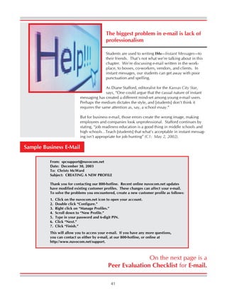 41
The biggest problem in e-mail is lack of
professionalism
Sample Business E-Mail
From: spcsupport@nuvocom.net
Date: December 30, 2003
To: Christy McWard
Subject: CREATING A NEW PROFILE
Thank you for contacting our 800-hotline. Recent online nuvocom.net updates
have modified existing customer profiles. These changes can affect your e-mail.
To solve the problems you encountered, create a new customer profile as follows:
1. Click on the nuvocom.net icon to open your account.
2. Double click “Configure.”
3. Right click on “Manage Profiles.”
4. Scroll down to “New Profile.”
5. Type in your password and 6-digit PIN.
6. Click “Next.”
7. Click “Finish.”
This will allow you to access your e-mail. If you have any more questions,
you can contact us either by e-mail, at our 800-hotline, or online at
http://www.nuvocom.net/support.
On the next page is a
Peer Evaluation Checklist for E-mail.
Students are used to writing IMs—Instant Messages—to
their friends. That’s not what we’re talking about in this
chapter. We’re discussing e-mail written in the work-
place, to bosses, co-workers, vendors, and clients. In
instant messages, our students can get away with poor
punctuation and spelling.
As Diane Stafford, editoralist for the Kansas City Star,
says, “One could argue that the casual nature of instant
messaging has created a different mind-set among young e-mail users.
Perhaps the medium dictates the style, and [students] don’t think it
requires the same attention as, say, a school essay.”
But for business e-mail, those errors create the wrong image, making
employees and companies look unprofessional. Stafford continues by
stating, “job readiness education is a good thing in middle schools and
high schools…Teach [students] that what’s acceptable in instant messag-
ing isn’t appropriate for job hunting” (C1: May 2, 2002).
 
