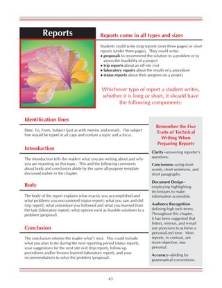43
Reports Reports come in all types and sizes
Students could write long reports (over three pages) or short
reports (under three pages). They could write:
proposals to recommend the solution to a problem or to
assess the feasibility of a project
trip reports about an off-site visit
laboratory reports about the results of a procedure
status reports about their progress on a project
Whichever type of report a student writes,
whether it is long or short, it should have
the following components:
Identification lines
Date, To, From, Subject (just as with memos and e-mail). The subject
line would be typed in all caps and contain a topic and a focus.
Introduction
The introduction tells the readers what you are writing about and why
you are reporting on this topic. This and the following comments
about body and conclusion abide by the same all-purpose template
discussed earlier in the chapter.
Body
The body of the report explains what exactly you accomplished and
what problems you encountered (status report); what you saw and did
(trip report); what procedure you followed and what you learned from
the task (laboratory report); what options exist as feasible solutions to a
problem (proposal).
Conclusion
The conclusion informs the reader what’s next. This could include
what you plan to do during the next reporting period (status report),
your suggestions for the next site visit (trip report), follow-up
procedures and/or lessons learned (laboratory report), and your
recommendations to solve the problem (proposal).
Clarity--answering reporter’s
questions.
Conciseness--using short
words, short sentences, and
short paragraphs.
Document Design--
employing highlighting
techniques to make
information accessible.
Audience Recognition-
defining high tech terms.
Throughout this chapter,
it has been suggested that
letters, memos, and e-mail
use pronouns to achieve a
personalized tone. Most
reports, in contrast, are
more objective, less
personal.
Accuracy--abiding by
grammatical conventions.
Remember the Five
Traits of Technical
Writing When
Preparing Reports
 