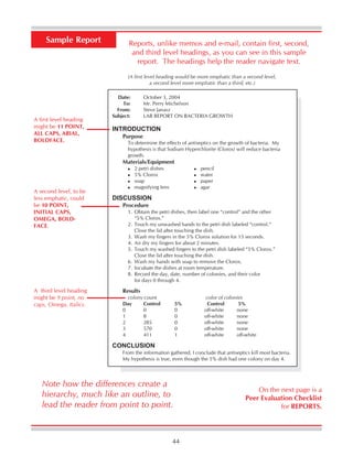 44
Sample Report Reports, unlike memos and e-mail, contain first, second,
and third level headings, as you can see in this sample
report. The headings help the reader navigate text.
Date: October 3, 2004
To: Mr. Perry Michelson
From: Steve Janasz
Subject: LAB REPORT ON BACTERIA GROWTH
INTRODUCTION
Purpose
To determine the effects of antiseptics on the growth of bacteria. My
hypothesis is that Sodium Hyperchlorite (Clorox) will reduce bacteria
growth.
Materials/Equipment
2 petri dishes pencil
5% Clorox water
soap paper
magnifying lens agar
DISCUSSION
Procedure
1. Obtain the petri dishes, then label one “control” and the other
“5% Clorox.”
2. Touch my unwashed hands to the petri dish labeled “control.”
Close the lid after touching the dish.
3. Wash my fingers in the 5% Clorox solution for 15 seconds.
4. Air dry my fingers for about 2 minutes.
5. Touch my washed fingers to the petri dish labeled “5% Clorox.”
Close the lid after touching the dish.
6. Wash my hands with soap to remove the Clorox.
7. Incubate the dishes at room temperature.
8. Record the day, date, number of colonies, and their color
for days 0 through 4.
Results
colony count color of colonies
Day Control 5% Control 5%
0 0 0 off-white none
1 8 0 off-white none
2 285 0 off-white none
3 570 0 off-white none
4 411 1 off-white off-white
CONCLUSION
From the information gathered, I conclude that antiseptics kill most bacteria.
My hypothesis is true, even though the 5% dish had one colony on day 4.
(A first level heading would be more emphatic than a second level,
a second level more emphatic than a third, etc.)
A first level heading
might be 11 POINT,
ALL CAPS, ARIAL,
BOLDFACE.
A third level heading
might be 9 point, no
caps, Omega, Italics.
A second level, to be
less emphatic, could
be 10 POINT,
INITIAL CAPS,
OMEGA, BOLD-
FACE.
On the next page is a
Peer Evaluation Checklist
for REPORTS.
Note how the differences create a
hierarchy, much like an outline, to
lead the reader from point to point.
 