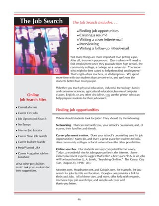 46
The Job Search
Finding job opportunities
Where should students look for jobs? They should try the following:
Networking. That can start with you, your school’s counselors, and, of
course, their families and friends.
Career placement centers. Does your school’s counseling area list job
opportunities? Many do, and that’s a great place for students to look.
Area community colleges or local universities offer other possibilities.
Online searches. Our students are very computer/Internet savvy.
Today, a wonderful site for job opportunities is the Internet. Some
career placement experts suggest that within a few years, 95% of all jobs
will be found online (L. A. Lorek, “Searching On-line.” The Kansas City
Star. August 23, 1998: D1).
Monster.com, Headhunter.net, and Google.com, for example, let you
search for jobs by title and location. Google.com provides a link to
their cool jobs. All of these sites, and more, offer help with resumés,
interview tips, job search tips, and samples of cover and
thank-you letters.
The Job Search Includes. . .
Finding job opportunities
Creating a resumé
Writing a cover letter/e-mail
Interviewing
Writing a follow-up letter/e-mail
Not many things are more important than getting a job.
After all, income is paramount. Our students will need to
find employment once they graduate from high school, the
community college, a college, or a university. You know
who might be best suited to help them find employment?
That’s right—their teachers, in all disciplines. We spend
more time with our students than anyone else, and we know the
students better than most people.
Whether you teach physical education, industrial technology, family
and consumer sciences, agricultural education, business/computer
classes, English, or any other discipline, you are the person who can
help prepare students for their job search.
Online
Job Search Sites
CareerLab.com
Career City Jobs
Job Options Job Search
NetTemps
Internet Job Locator
Career Shop Job Search
Career Builder Search
HelpWanted USA
Career Magazine Jobline
Database
What other possibilities
exist? Ask your students for
their suggestions.
 