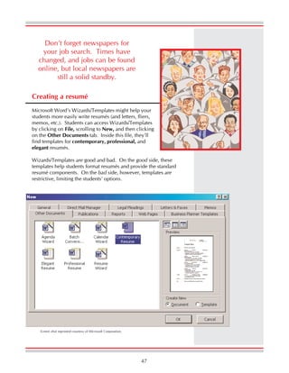 47
Creating a resumé
Microsoft Word’s Wizards/Templates might help your
students more easily write resumés (and letters, fliers,
memos, etc.). Students can access Wizards/Templates
by clicking on File, scrolling to New, and then clicking
on the Other Documents tab. Inside this file, they’ll
find templates for contemporary, professional, and
elegant resumés.
Wizards/Templates are good and bad. On the good side, these
templates help students format resumés and provide the standard
resumé components. On the bad side, however, templates are
restrictive, limiting the students’ options.
Don’t forget newspapers for
your job search. Times have
changed, and jobs can be found
online, but local newspapers are
still a solid standby.
Screen shot reprinted courtesy of Microsoft Corporation.
 