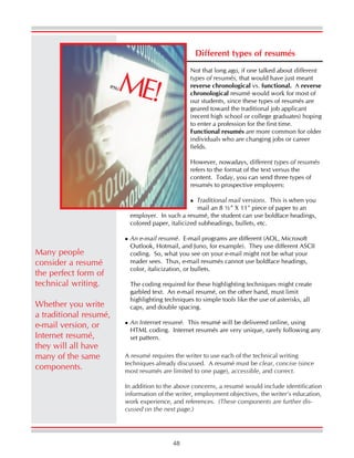 48
Different types of resumés
Not that long ago, if one talked about different
types of resumés, that would have just meant
reverse chronological vs. functional. A reverse
chronological resumé would work for most of
our students, since these types of resumés are
geared toward the traditional job applicant
(recent high school or college graduates) hoping
to enter a profession for the first time.
Functional resumés are more common for older
individuals who are changing jobs or career
fields.
However, nowadays, different types of resumés
refers to the format of the text versus the
content. Today, you can send three types of
resumés to prospective employers:
Traditional mail versions. This is when you
mail an 8 ½” X 11" piece of paper to an
employer. In such a resumé, the student can use boldface headings,
colored paper, italicized subheadings, bullets, etc.
An e-mail resumé. E-mail programs are different (AOL, Microsoft
Outlook, Hotmail, and Juno, for example). They use different ASCII
coding. So, what you see on your e-mail might not be what your
reader sees. Thus, e-mail resumés cannot use boldface headings,
color, italicization, or bullets.
The coding required for these highlighting techniques might create
garbled text. An e-mail resumé, on the other hand, must limit
highlighting techniques to simple tools like the use of asterisks, all
caps, and double spacing.
An Internet resumé. This resumé will be delivered online, using
HTML coding. Internet resumés are very unique, rarely following any
set pattern.
resuME!
A resumé requires the writer to use each of the technical writing
techniques already discussed. A resumé must be clear, concise (since
most resumés are limited to one page), accessible, and correct.
In addition to the above concerns, a resumé would include identification
information of the writer, employment objectives, the writer’s education,
work experience, and references. (These components are further dis-
cussed on the next page.)
Many people
consider a resumé
the perfect form of
technical writing.
Whether you write
a traditional resumé,
e-mail version, or
Internet resumé,
they will all have
many of the same
components.
 