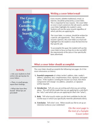 52
Writing a cover letter/e-mail
Every resumé, whether traditional, e-mail, or
Internet, should be prefaced by a cover letter.
This is important for two reasons: the cover letter
or cover e-mail customizes the job search, and the
cover letter highlights the student’s value.
Students will use the same resumé regardless of
which job they are applying for.
The cover letter, in contrast, should be written for
a specific job opportunity. Thus, whereas the
resumé is generic, the cover letter or e-mail will
highlight how the student is truly the best hire for
that specific job.
To accomplish this goal, the student will use the
cover letter to focus on how he or she can fulfill
the requirements of the job as it has specifically
been advertised.
The Cover
Letter
Customizes
the Job
Search
On the next page is
the text of a Sample
Cover Letter
—Ask your students to find
online sites giving tips for
cover letters.
—Then, in small groups,
report their findings.
—What sites have they
found? What tips are
provided?
Activity
What a cover letter should accomplish
The cover letter should accomplish the following (see pages 26-33 for
more information on letters):
1. Essential components of a letter (writer’s address, date, reader’s
address, salutation, text, complimentary close, signature, and typed
name.) If the student is sending the resumé via e-mail, then these
components will change—no address, salutation, or signature
will be required.
2. Introduction. Tell why you are writing and what you are writing
about. This will tell the reader that you are applying for a job (that’s
the “why”) and which job you are applying for (that’s the “what”).
3. Body. Tell what exactly makes you the best candidate for the job.
List the ways in which you specifically meet the advertised criteria.
4. Conclusion. Tell what’s next. When would you like to set up an
interview to discuss your credentials?
 