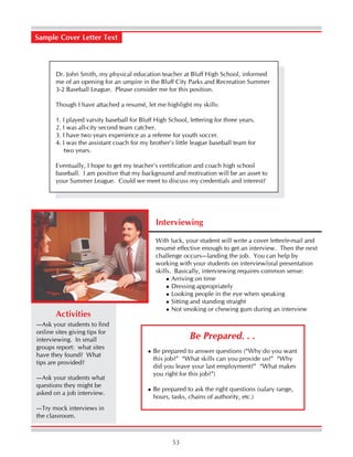 53
Sample Cover Letter Text
Dr. John Smith, my physical education teacher at Bluff High School, informed
me of an opening for an umpire in the Bluff City Parks and Recreation Summer
3-2 Baseball League. Please consider me for this position.
Though I have attached a resumé, let me highlight my skills:
1. I played varsity baseball for Bluff High School, lettering for three years.
2. I was all-city second team catcher.
3. I have two years experience as a referee for youth soccer.
4. I was the assistant coach for my brother’s little league baseball team for
two years.
Eventually, I hope to get my teacher’s certification and coach high school
baseball. I am positive that my background and motivation will be an asset to
your Summer League. Could we meet to discuss my credentials and interest?
Interviewing
With luck, your student will write a cover letter/e-mail and
resumé effective enough to get an interview. Then the next
challenge occurs—landing the job. You can help by
working with your students on interview/oral presentation
skills. Basically, interviewing requires common sense:
Arriving on time
Dressing appropriately
Looking people in the eye when speaking
Sitting and standing straight
Not smoking or chewing gum during an interview
—Ask your students to find
online sites giving tips for
interviewing. In small
groups report: what sites
have they found? What
tips are provided?
—Ask your students what
questions they might be
asked on a job interview.
—Try mock interviews in
the classroom.
Activities
Be prepared to answer questions (“Why do you want
this job?” “What skills can you provide us?” “Why
did you leave your last employment?” “What makes
you right for this job?”)
Be prepared to ask the right questions (salary range,
hours, tasks, chains of authority, etc.)
Be Prepared. . .
 