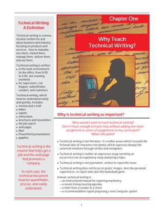 1
Why Teach
Technical Writing?
Chapter One
Technical Writing:
A Definition
Technical writing is commu-
nication written for and
about business and industry,
focusing on products and
services: how to manufac-
ture them, market them,
manage them, deliver them,
and use them.
Technical writing is written:
! in the work environment
(in the office, from 8:00
to 5:00, not counting
overtime)
! for supervisors, col-
leagues, subordinates,
vendors, and customers
Technical writing, which
must be understood easily
and quickly, includes:
! memos and e-mail
! letters
! reports
! instructions
! brochures and newsletters
! the job search
! web pages
! fliers
! PowerPoint presentations
! graphics
Why would I want to teach technical writing?
Don’t I have enough to teach now without adding one more
assignment or series of assignments to my curriculum?
What’s the point?
Technical writing is the
resumé that helps get a
job and the web page
that promotes a
company.
In each case, the
technical document
must be quantifiable,
precise, and easily
understood.
! Technical writing is not literature; it’s neither prose which recounts the
fictional tales of characters nor poetry which expresses deeply felt,
universal emotions through similes and metaphors.
! Technical writing is neither an expressive essay narrating an
occurrence nor an expository essay analyzing a topic.
! Technical writing is not journalism, written to report the news.
! Technical writing does not focus on poetic images, describe personal
experiences, or report who won the basketball game.
Instead, technical writing is:
—an instructional manual for repairing machinery
—a memo listing meeting agendas
—a letter from a vendor to a client
—a recommendation report proposing a new computer system
Why is technical writing so important?
 
