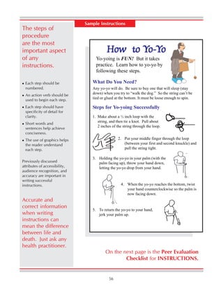 56
Sample Instructions
The steps of
procedure
are the most
important aspect
of any
instructions.
Each step should be
numbered.
An action verb should be
used to begin each step.
Each step should have
specificity of detail for
clarity.
Short words and
sentences help achieve
conciseness.
The use of graphics helps
the reader understand
each step.
Previously discussed
attributes of accessibility,
audience recognition, and
accuracy are important in
writing successful
instructions.
Accurate and
correct information
when writing
instructions can
mean the difference
between life and
death. Just ask any
health practitioner.
How to YHow to YHow to YHow to YHow to Yo-o-o-o-o-YYYYYooooo
Yo-yoing is FUN! But it takes
practice. Learn how to yo-yo by
following these steps.
What Do You Need?
Any yo-yo will do. Be sure to buy one that will sleep (stay
down) when you try to “walk the dog.” So the string can’t be
tied or glued at the bottom. It must be loose enough to spin.
Steps for Yo-yoing Successfully
1. Make about a ½ inch loop with the
string, and then tie a knot. Pull about
2 inches of the string through the loop.
2. Put your middle finger through the loop
(between your first and second knuckle) and
pull the string tight.
3. Holding the yo-yo in your palm (with the
palm facing up), throw your hand down,
letting the yo-yo drop from your hand.
4. When the yo-yo reaches the bottom, twist
your hand counterclockwise so the palm is
now facing down.
5. To return the yo-yo to your hand,
jerk your palm up.
On the next page is the Peer Evaluation
Checklist for INSTRUCTIONS.
 