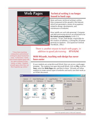 58
Web Pages Technical writing is no longer
bound to hard copy
More and more, technical writing is online.
One component of this growth is the Internet,
which has generated a variety of occupations
related to design, development, and
maintenance of websites.
How rapidly are such jobs growing? Computer
and data processing services are projected to be
the fastest growing industry in the U.S.
economy. In fact, web design, responsible for
the creation of websites, is among the 10 fastest
growing occupations. (Occupational Outlook
Handbook, 2002.)
With Wizards, teaching web design has never
been easier
If your students are using Microsoft Word, they can access a web pages
template. The students just open Microsoft Word, click on File, scroll to
New, select the Web Pages tab, and they’re there. Wizards will allow
students to create various types of websites and easily save their work as
an HTML document.
There is another reason to teach web pages, in
addition to good job training: IT’S FUN!
Screen shot reprinted courtesy of Microsoft Corporation.
“I have been teaching
composition and technical
writing for about twenty-five
years. In that time, I rarely
have heard students gasp with
joy upon writing an essay,
memo, or letter. Students
actually gasp when they see
their hypertext go online.”
 