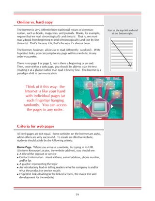 59
On-line vs. hard copy
The Internet is very different from traditional means of commun-
ication, such as books, magazines, and journals. Books, for example,
require that we read chronologically and linearly. That is, we must
read a book from beginning to end (chronologically) and line by line
(linearly). That’s the way it is; that’s the way it’s always been.
The Internet, however, allows us to read differently: randomly. With
hypertext links, you can jump to any page within a website, in any
order you prefer.
There is no page 1 or page 2, nor is there a beginning or an end.
Then, once within a web page, you should be able to scan the text
(reading it at a glance) rather than read it line by line. The Internet is a
paradigm shift in communication.
Start at the top left and end
at the bottom right.
Think of it this way: the
Internet is like your hand
with individual pages (at
each fingertip) hanging
randomly. You can access
the pages in any order.
Criteria for web pages
All web pages are not equal. Some websites on the Internet are awful,
while others are very successful. To create an effective website,
students should abide by the following criteria.
Home Page. When you arrive at a website, by typing in its URL
(Uniform Resource Locator, the website address), you should see:
A title of the product or service
Contact information: street address, e-mail address, phone number,
and/or fax
A graphic representing the topic
An introductory lead-in telling readers who the company is and/or
what the product or service entails
Hypertext links (leading to the linked screens, the major text and
development for the website)
 