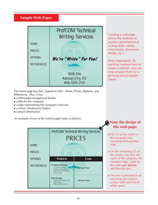 61
The home page has four, hypertext links: Home, Prices, Options, and
References. Plus, it has:
a left-margin navigational border
a title for the company
a logo representing the company’s services
a clever introductory lead-in
contact information
An example of one of the linked pages looks as follows:
PPPPProfCOM TrofCOM TrofCOM TrofCOM TrofCOM Technicalechnicalechnicalechnicalechnical
Writing SerWriting SerWriting SerWriting SerWriting Servicesvicesvicesvicesvices
We’re “Write” For You!
1818 Elm1818 Elm1818 Elm1818 Elm1818 Elm
Kansas CityKansas CityKansas CityKansas CityKansas City, KS, KS, KS, KS, KS
816-555-2121816-555-2121816-555-2121816-555-2121816-555-2121
HOMEHOMEHOMEHOMEHOME
PRICESPRICESPRICESPRICESPRICES
OPTIONSOPTIONSOPTIONSOPTIONSOPTIONS
REFERENCESREFERENCESREFERENCESREFERENCESREFERENCES
Sample Web Pages
PPPPProfCOM TrofCOM TrofCOM TrofCOM TrofCOM Technical Writing Serechnical Writing Serechnical Writing Serechnical Writing Serechnical Writing Servicesvicesvicesvicesvices
HOMEHOMEHOMEHOMEHOME
PRICESPRICESPRICESPRICESPRICES
OPTIONSOPTIONSOPTIONSOPTIONSOPTIONS
REFERENCESREFERENCESREFERENCESREFERENCESREFERENCES
PRICES
Projects Costs
Technical Writing
Technical writing
Editing, proofreading
Software documentation
Online Help
Web Design
Website and page design
Web-writing
Web-writing training
$25 per hour
Note the design of
this web page:
On 1/3 of the screen is
the navigation bar,
including the hypertext
links
On the remaining 2/3 of
the screen, you have the
name of the company, the
company logo, a title for
the web page (prices),
and then the text
The text is provided in an
easy-to-access manner,
using a table and lots of
white space
$45 per hour
Creating a web page
allows the students to
practice good technical
writing skills (clarity,
conciseness, document
design, etc.).
More importantly, by
teaching students how to
create a website, you can
help prepare them for a
growing and profitable
career.
 