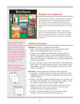 66
Brochures are omnipresent!
When you go to a hotel, an amusement park, a histori-
cal landmark (like the Eisenhower Library in Abilene,
the capitol in Topeka, or Boot Hill in Dodge City), a
zoo, a museum, or a college campus, do you pick up a
research paper at the door, explaining the site’s unique
traits?
When you receive news from KNEA, TIAA, CREF, or
any of your stock companies, do you get this informa-
tion in a research paper? No, you do not. You either
pick up a brochure at the door or receive a newsletter
in the mail.
Brochures
Brochures can be any size,
from a back and front
8½” X 3" card to four-panel
or six-panel layout.
Criteria for brochures
Title Page (Font Panel). Include these three things:
Topic: In the top one-third of the panel, name the topic about
which you’re writing (product name, service, etc.).
Graphic: In the middle third of the panel, include a graphic to
appeal to your reader’s need for a visual representation of your
topic. The graphic will sell the value of your subject (its beauty, its
usefulness, its location, its significance, etc.) or visually represent the
focus of your brochure.
Contact Information: place contact information on the bottom third
of this panel. You could include your name, your company’s name,
street address, city, state, zip code, telephone number, fax number,
and/or e-mail address.
Back Panel. The back panel may include any of the following:
Conclusion: Use this panel to summarize your brochure’s content,
highlighting your topic’s benefits or suggesting a next step for your
readers to pursue.
Mailing: This panel could be used like the face of an envelope. On
this panel, when left blank, you could provide your address, a place
for a stamp or paid postage, and your reader’s address.
Coupons: As a tear-out, this panel could be an incentive for your
readers to visit your site or use your service. Here you could
provide discounts or complimentary tickets.
Location: Provide your address, hours of operation, phone
numbers, e-mail, and a map to help them locate you.
Inside
FrontBack
Inside
FrontBackFold-In
Many computer programs
allow students to format
brochures automatically. If
you do not have this capa-
bility, it is no less demand-
ing than setting up columns
on a computer and printing
as landscape versus portrait.
If this cannot be done, then
the students will need to
type and fold the pages
accordingly.
 