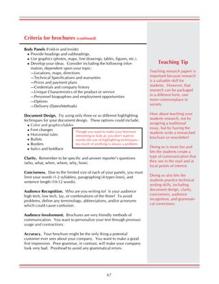 67
Criteria for brochures (continued)
Body Panels (Fold-in and Inside)
Provide headings and subheadings.
Use graphics (photos, maps, line drawings, tables, figures, etc.).
Develop your ideas. Consider including the following infor-
mation, dependent upon your topic:
—Locations, maps, directions
—Technical Specifications and warranties
—Prices and payment plans
—Credentials and company history
—Unique Characteristics of the product or service
—Personnel biographies and employment opportunities
—Options
—Delivery (Dates/Methods)
Document Design. Try using only three or so different highlighting
techniques for your document design. These options could include:
Color and graphics/tables
Font changes
Horizontal rules
Bullets
Borders
Italics and boldface
Clarity. Remember to be specific and answer reporter’s questions
(who, what, when, where, why, how).
Conciseness. Due to the limited size of each of your panels, you must
limit your words (1-2 syllables), paragraphing (4 types lines), and
sentence length (10-12 words).
Audience Recognition. Who are you writing to? Is your audience
high tech, low tech, lay, or combinations of the three? To avoid
problems, define any terminology, abbreviations, and/or acronyms
which could cause confusion.
Audience Involvement. Brochures are very friendly methods of
communication. You want to personalize your text through pronoun
usage and contractions.
Accuracy. Your brochure might be the only thing a potential
customer ever sees about your company. You want to make a good
first impression. Poor grammar, in contrast, will make your company
look very bad. Proofread to avoid any grammatical errors.
Though you want to make your brochure
interesting to look at, you don’t want to
overdo the use of highlighting techniques—
too much of anything is always a problem.
Teaching research papers is
important because research
is a valuable skill for
students. However, that
research can be packaged
in a different form, one
more commonplace in
society.
How about teaching your
students research, not by
assigning a traditional
essay, but by having the
students write a researched
brochure or newsletter?
Doing so is more fun and
lets the students create a
type of communication that
they see in the mail and at
local points of interest.
Doing so also lets the
students practice technical
writing skills, including
document design, clarity,
conciseness, audience
recognition, and grammati-
cal correctness.
Teaching Tip
 